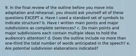 9. In the final review of the outline before you move into adaptation and rehearsal, you should ask yourself all of these questions EXCEPT a. Have I used a standard set of symbols to indicate structure? b. Have I written main points and major subdivisions as complete sentences? c. Do main points and major subdivisions each contain multiple ideas to hold the audience's attention? d. Does the outline include no more than one-third the total number of words anticipated in the speech? e. Are potential subdivision elaborations indicated?