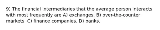 9) The financial intermediaries that the average person interacts with most frequently are A) exchanges. B) over-the-counter markets. C) finance companies. D) banks.