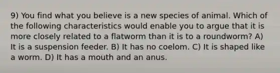 9) You find what you believe is a new species of animal. Which of the following characteristics would enable you to argue that it is more closely related to a flatworm than it is to a roundworm? A) It is a suspension feeder. B) It has no coelom. C) It is shaped like a worm. D) It has a mouth and an anus.