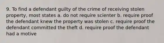 9. To find a defendant guilty of the crime of receiving stolen property, most states a. do not require scienter b. require proof the defendant knew the property was stolen c. require proof the defendant committed the theft d. require proof the defendant had a motive