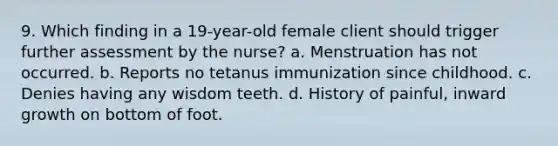 9. Which finding in a 19-year-old female client should trigger further assessment by the nurse? a. Menstruation has not occurred. b. Reports no tetanus immunization since childhood. c. Denies having any wisdom teeth. d. History of painful, inward growth on bottom of foot.