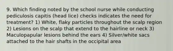 9. Which finding noted by the school nurse while conducting pediculosis capitis (head lice) checks indicates the need for treatment? 1) White, flaky particles throughout the scalp region 2) Lesions on the scalp that extend to the hairline or neck 3) Maculopapular lesions behind the ears 4) Silver/white sacs attached to the hair shafts in the occipital area