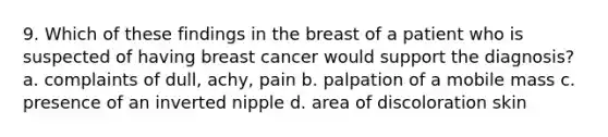 9. Which of these findings in the breast of a patient who is suspected of having breast cancer would support the diagnosis? a. complaints of dull, achy, pain b. palpation of a mobile mass c. presence of an inverted nipple d. area of discoloration skin