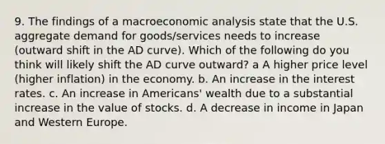 9. The findings of a macro<a href='https://www.questionai.com/knowledge/k7Cal6sfmD-economic-analysis' class='anchor-knowledge'>economic analysis</a> state that the U.S. aggregate demand for goods/services needs to increase (outward shift in the AD curve). Which of the following do you think will likely shift the AD curve outward? a A higher price level (higher inflation) in the economy. b. An increase in the interest rates. c. An increase in Americans' wealth due to a substantial increase in the value of stocks. d. A decrease in income in Japan and Western Europe.