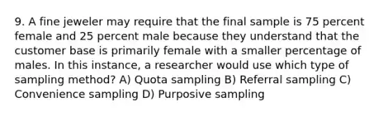 9. A fine jeweler may require that the final sample is 75 percent female and 25 percent male because they understand that the customer base is primarily female with a smaller percentage of males. In this instance, a researcher would use which type of sampling method? A) Quota sampling B) Referral sampling C) Convenience sampling D) Purposive sampling