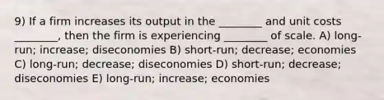 9) If a firm increases its output in the ________ and unit costs ________, then the firm is experiencing ________ of scale. A) long-run; increase; diseconomies B) short-run; decrease; economies C) long-run; decrease; diseconomies D) short-run; decrease; diseconomies E) long-run; increase; economies