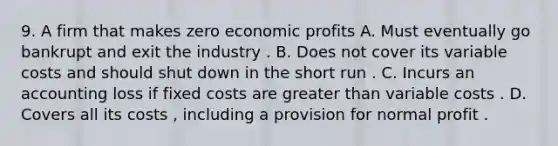 9. A firm that makes zero economic profits A. Must eventually go bankrupt and exit the industry . B. Does not cover its variable costs and should shut down in the short run . C. Incurs an accounting loss if fixed costs are greater than variable costs . D. Covers all its costs , including a provision for normal profit .