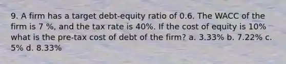 9. A firm has a target debt-equity ratio of 0.6. The WACC of the firm is 7 %, and the tax rate is 40%. If the cost of equity is 10% what is the pre-tax cost of debt of the firm? a. 3.33% b. 7.22% c. 5% d. 8.33%