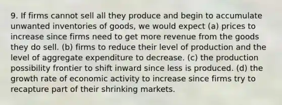 9. If firms cannot sell all they produce and begin to accumulate unwanted inventories of goods, we would expect (a) prices to increase since firms need to get more revenue from the goods they do sell. (b) firms to reduce their level of production and the level of aggregate expenditure to decrease. (c) the production possibility frontier to shift inward since less is produced. (d) the growth rate of economic activity to increase since firms try to recapture part of their shrinking markets.