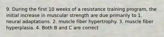 9. During the first 10 weeks of a resistance training program, the initial increase in muscular strength are due primarily to 1. neural adaptations. 2. muscle fiber hypertrophy. 3. muscle fiber hyperplasia. 4. Both B and C are correct