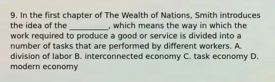 9. In the first chapter of The Wealth of Nations, Smith introduces the idea of the __________, which means the way in which the work required to produce a good or service is divided into a number of tasks that are performed by different workers. A. division of labor B. interconnected economy C. task economy D. modern economy