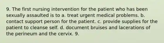 9. The first nursing intervention for the patient who has been sexually assaulted is to a. treat urgent medical problems. b. contact support person for the patient. c. provide supplies for the patient to cleanse self. d. document bruises and lacerations of the perineum and the cervix. 9.