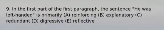 9. In the first part of the first paragraph, the sentence "He was left-handed" is primarily (A) reinforcing (B) explanatory (C) redundant (D) digressive (E) reflective