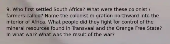 9. Who first settled South Africa? What were these colonist / farmers called? Name the colonist migration northward into the interior of Africa. What people did they fight for control of the mineral resources found in Transvaal and the Orange Free State? In what war? What was the result of the war?