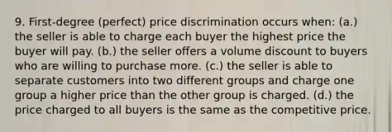 9. First-degree (perfect) price discrimination occurs when: (a.) the seller is able to charge each buyer the highest price the buyer will pay. (b.) the seller offers a volume discount to buyers who are willing to purchase more. (c.) the seller is able to separate customers into two different groups and charge one group a higher price than the other group is charged. (d.) the price charged to all buyers is the same as the competitive price.