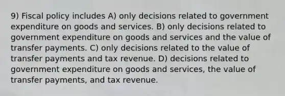 9) <a href='https://www.questionai.com/knowledge/kPTgdbKdvz-fiscal-policy' class='anchor-knowledge'>fiscal policy</a> includes A) only decisions related to government expenditure on goods and services. B) only decisions related to government expenditure on goods and services and the value of transfer payments. C) only decisions related to the value of transfer payments and tax revenue. D) decisions related to government expenditure on goods and services, the value of transfer payments, and tax revenue.