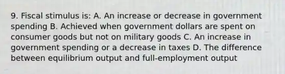 9. Fiscal stimulus is: A. An increase or decrease in government spending B. Achieved when government dollars are spent on consumer goods but not on military goods C. An increase in government spending or a decrease in taxes D. The difference between equilibrium output and full-employment output