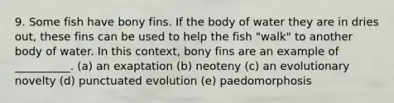 9. Some fish have bony fins. If the body of water they are in dries out, these fins can be used to help the fish "walk" to another body of water. In this context, bony fins are an example of __________. (a) an exaptation (b) neoteny (c) an evolutionary novelty (d) punctuated evolution (e) paedomorphosis