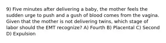 9) Five minutes after delivering a baby, the mother feels the sudden urge to push and a gush of blood comes from the vagina. Given that the mother is not delivering twins, which stage of labor should the EMT recognize? A) Fourth B) Placental C) Second D) Expulsion