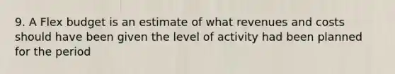 9. A Flex budget is an estimate of what revenues and costs should have been given the level of activity had been planned for the period