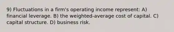 9) Fluctuations in a firm's operating income represent: A) financial leverage. B) the weighted-average cost of capital. C) capital structure. D) business risk.