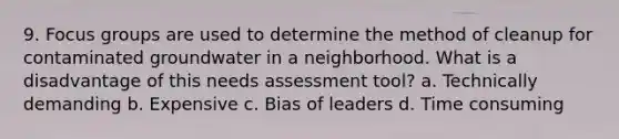 9. Focus groups are used to determine the method of cleanup for contaminated groundwater in a neighborhood. What is a disadvantage of this needs assessment tool? a. Technically demanding b. Expensive c. Bias of leaders d. Time consuming