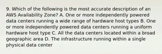 9. Which of the following is the most accurate description of an AWS Availability Zone? A. One or more independently powered data centers running a wide range of hardware host types B. One or more independently powered data centers running a uniform hardware host type C. All the data centers located within a broad geographic area D. The infrastructure running within a single physical data center