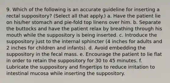 9. Which of the following is an accurate guideline for inserting a rectal suppository? (Select all that apply.) a. Have the patient lie on his/her stomach and pie-fold top linens over him. b. Separate the buttocks and have the patient relax by breathing through his mouth while the suppository is being inserted. c. Introduce the suppository just to the internal sphincter (4 inches for adults and 2 inches for children and infants). d. Avoid embedding the suppository in the fecal mass. e. Encourage the patient to lie flat in order to retain the suppository for 30 to 45 minutes. f. Lubricate the suppository and fingertips to reduce irritation to intestinal mucosa while inserting the suppository.