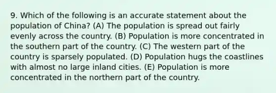 9. Which of the following is an accurate statement about the population of China? (A) The population is spread out fairly evenly across the country. (B) Population is more concentrated in the southern part of the country. (C) The western part of the country is sparsely populated. (D) Population hugs the coastlines with almost no large inland cities. (E) Population is more concentrated in the northern part of the country.