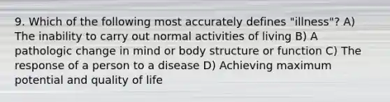 9. Which of the following most accurately defines "illness"? A) The inability to carry out normal activities of living B) A pathologic change in mind or body structure or function C) The response of a person to a disease D) Achieving maximum potential and quality of life