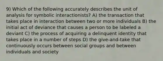 9) Which of the following accurately describes the unit of analysis for symbolic interactionists? A) the transaction that takes place in interaction between two or more individuals B) the initial act of deviance that causes a person to be labeled a deviant C) the process of acquiring a delinquent identity that takes place in a number of steps D) the give-and-take that continuously occurs between social groups and between individuals and society