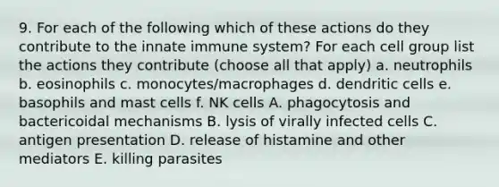 9. For each of the following which of these actions do they contribute to the innate immune system? For each cell group list the actions they contribute (choose all that apply) a. neutrophils b. eosinophils c. monocytes/macrophages d. dendritic cells e. basophils and mast cells f. NK cells A. phagocytosis and bactericoidal mechanisms B. lysis of virally infected cells C. antigen presentation D. release of histamine and other mediators E. killing parasites