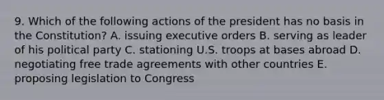 9. Which of the following actions of the president has no basis in the Constitution? A. issuing executive orders B. serving as leader of his political party C. stationing U.S. troops at bases abroad D. negotiating free trade agreements with other countries E. proposing legislation to Congress