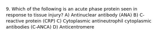 9. Which of the following is an acute phase protein seen in response to tissue injury? A) Antinuclear antibody (ANA) B) C-reactive protein (CRP) C) Cytoplasmic antineutrophil cytoplasmic antibodies (C-ANCA) D) Anticentromere