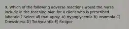 9. Which of the following adverse reactions would the nurse include in the teaching plan for a client who is prescribed labetalol? Select all that apply. A) Hypoglycemia B) Insomnia C) Drowsiness D) Tachycardia E) Fatigue