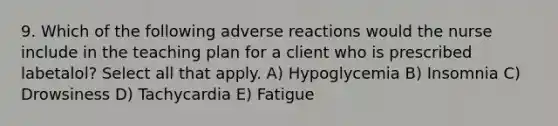 9. Which of the following adverse reactions would the nurse include in the teaching plan for a client who is prescribed labetalol? Select all that apply. A) Hypoglycemia B) Insomnia C) Drowsiness D) Tachycardia E) Fatigue