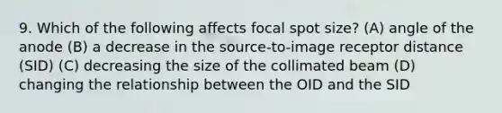 9. Which of the following affects focal spot size? (A) angle of the anode (B) a decrease in the source-to-image receptor distance (SID) (C) decreasing the size of the collimated beam (D) changing the relationship between the OID and the SID