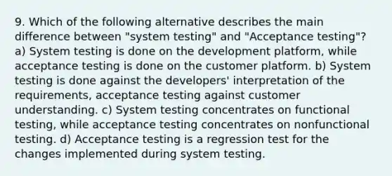 9. Which of the following alternative describes the main difference between "system testing" and "Acceptance testing"? a) System testing is done on the development platform, while acceptance testing is done on the customer platform. b) System testing is done against the developers' interpretation of the requirements, acceptance testing against customer understanding. c) System testing concentrates on functional testing, while acceptance testing concentrates on nonfunctional testing. d) Acceptance testing is a regression test for the changes implemented during system testing.