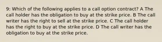 9: Which of the following applies to a call option contract? A The call holder has the obligation to buy at the strike price. B The call writer has the right to sell at the strike price. C The call holder has the right to buy at the strike price. D The call writer has the obligation to buy at the strike price.