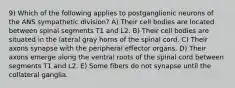 9) Which of the following applies to postganglionic neurons of the ANS sympathetic division? A) Their cell bodies are located between spinal segments T1 and L2. B) Their cell bodies are situated in the lateral gray horns of the spinal cord. C) Their axons synapse with the peripheral effector organs. D) Their axons emerge along the ventral roots of the spinal cord between segments T1 and L2. E) Some fibers do not synapse until the collateral ganglia.