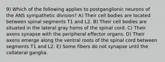 9) Which of the following applies to postganglionic neurons of the ANS sympathetic division? A) Their cell bodies are located between spinal segments T1 and L2. B) Their cell bodies are situated in the lateral gray horns of the spinal cord. C) Their axons synapse with the peripheral effector organs. D) Their axons emerge along the ventral roots of the spinal cord between segments T1 and L2. E) Some fibers do not synapse until the collateral ganglia.