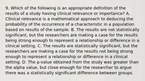 9. Which of the following is an appropriate definition of the results of a study having clinical relevance or importance? A. Clinical relevance is a mathematical approach to deducing the probability of the occurrence of a characteristic in a population based on results of the sample. B. The results are not statistically significant, but the researchers are making a case for the results being strong enough to represent a relationship or difference in a clinical setting. C. The results are statistically significant, but the researchers are making a case for the results not being strong enough to represent a relationship or difference in a clinical setting. D. The p-value obtained from the study was <a href='https://www.questionai.com/knowledge/ktgHnBD4o3-greater-than' class='anchor-knowledge'>greater than</a> the alpha value, but close enough for the researcher to argue there was a statistically significant difference between groups.