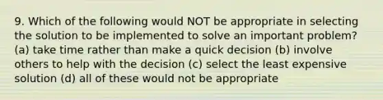 9. Which of the following would NOT be appropriate in selecting the solution to be implemented to solve an important problem? (a) take time rather than make a quick decision (b) involve others to help with the decision (c) select the least expensive solution (d) all of these would not be appropriate