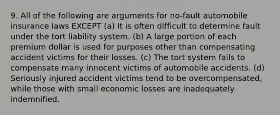 9. All of the following are arguments for no-fault automobile insurance laws EXCEPT (a) It is often difficult to determine fault under the tort liability system. (b) A large portion of each premium dollar is used for purposes other than compensating accident victims for their losses. (c) The tort system fails to compensate many innocent victims of automobile accidents. (d) Seriously injured accident victims tend to be overcompensated, while those with small economic losses are inadequately indemnified.