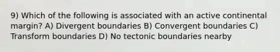 9) Which of the following is associated with an active continental margin? A) Divergent boundaries B) Convergent boundaries C) Transform boundaries D) No tectonic boundaries nearby