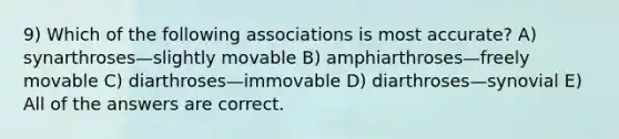 9) Which of the following associations is most accurate? A) synarthroses—slightly movable B) amphiarthroses—freely movable C) diarthroses—immovable D) diarthroses—synovial E) All of the answers are correct.