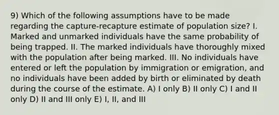 9) Which of the following assumptions have to be made regarding the capture-recapture estimate of population size? I. Marked and unmarked individuals have the same probability of being trapped. II. The marked individuals have thoroughly mixed with the population after being marked. III. No individuals have entered or left the population by immigration or emigration, and no individuals have been added by birth or eliminated by death during the course of the estimate. A) I only B) II only C) I and II only D) II and III only E) I, II, and III