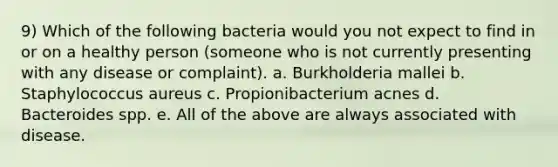 9) Which of the following bacteria would you not expect to find in or on a healthy person (someone who is not currently presenting with any disease or complaint). a. Burkholderia mallei b. Staphylococcus aureus c. Propionibacterium acnes d. Bacteroides spp. e. All of the above are always associated with disease.