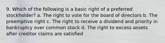 9. Which of the following is a basic right of a preferred stockholder? a. <a href='https://www.questionai.com/knowledge/kr9tEqZQot-the-right-to-vote' class='anchor-knowledge'>the right to vote</a> for the board of directors b. The preemptive right c. The right to receive a dividend and priority in bankruptcy over common stock d. The right to excess assets after creditor claims are satisfied