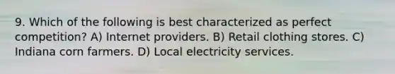 9. Which of the following is best characterized as perfect competition? A) Internet providers. B) Retail clothing stores. C) Indiana corn farmers. D) Local electricity services.